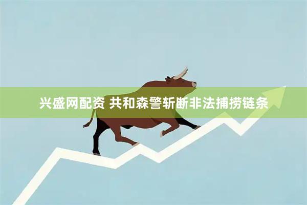 兴盛网配资 共和森警斩断非法捕捞链条