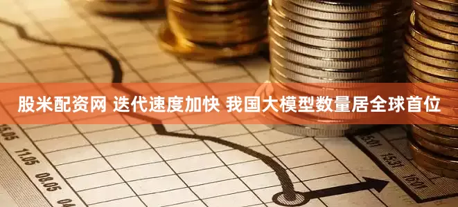 股米配资网 迭代速度加快 我国大模型数量居全球首位