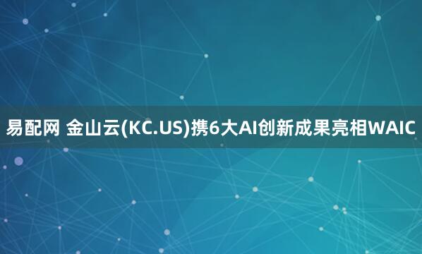易配网 金山云(KC.US)携6大AI创新成果亮相WAIC