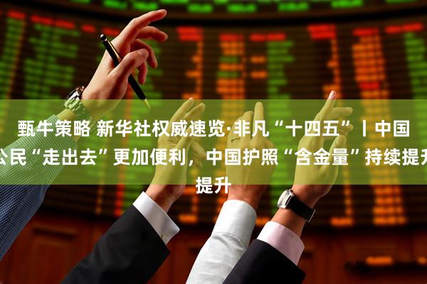 甄牛策略 新华社权威速览·非凡“十四五”丨中国公民“走出去”更加便利，中国护照“含金量”持续提升