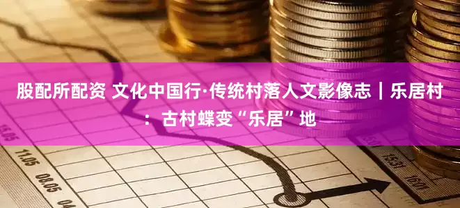 股配所配资 文化中国行·传统村落人文影像志｜乐居村：古村蝶变“乐居”地