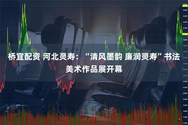 桥宜配资 河北灵寿：“清风墨韵 廉润灵寿”书法美术作品展开幕