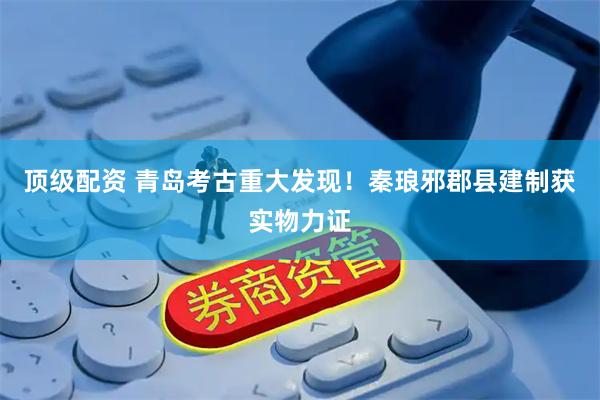 顶级配资 青岛考古重大发现！秦琅邪郡县建制获实物力证