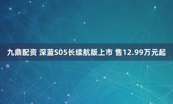九鼎配资 深蓝S05长续航版上市 售12.99万元起