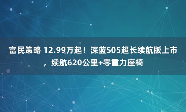 富民策略 12.99万起！深蓝S05超长续航版上市，续航620公里+零重力座椅