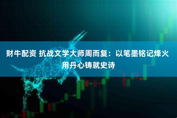 财牛配资 抗战文学大师周而复：以笔墨铭记烽火 用丹心铸就史诗