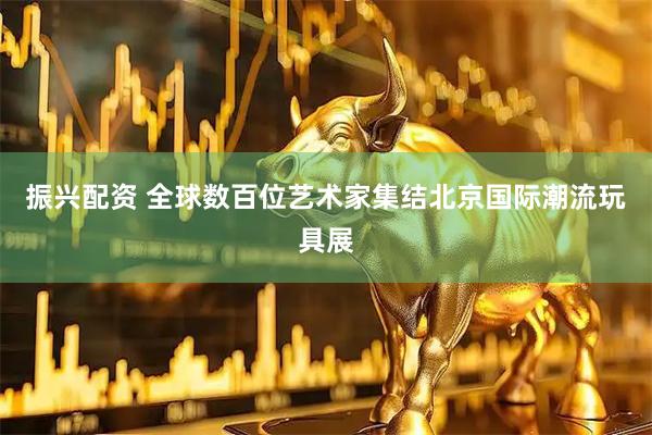 振兴配资 全球数百位艺术家集结北京国际潮流玩具展