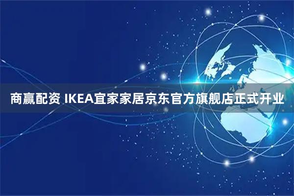 商赢配资 IKEA宜家家居京东官方旗舰店正式开业