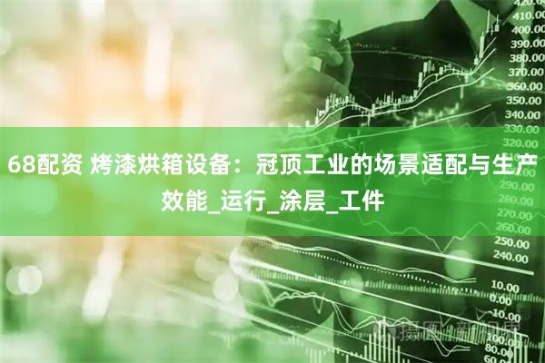 68配资 烤漆烘箱设备：冠顶工业的场景适配与生产效能_运行_涂层_工件