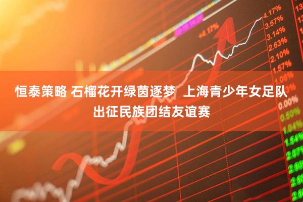 恒泰策略 石榴花开绿茵逐梦  上海青少年女足队出征民族团结友谊赛