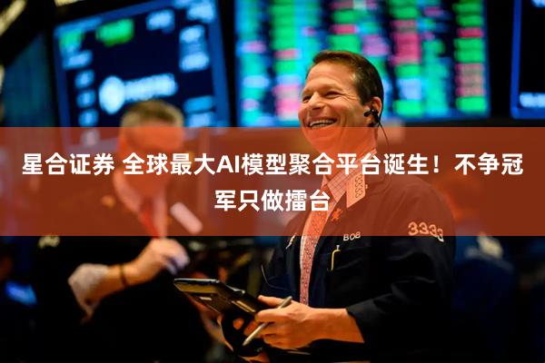 星合证券 全球最大AI模型聚合平台诞生！不争冠军只做擂台