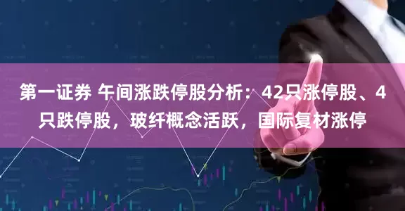 第一证券 午间涨跌停股分析：42只涨停股、4只跌停股，玻纤概念活跃，国际复材涨停