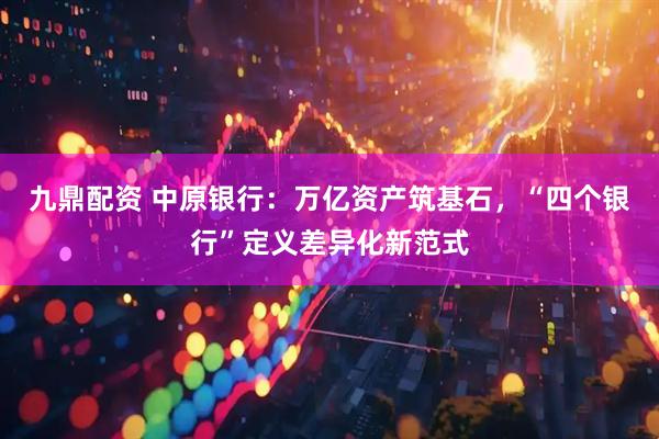 九鼎配资 中原银行：万亿资产筑基石，“四个银行”定义差异化新范式