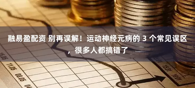 融易盈配资 别再误解！运动神经元病的 3 个常见误区，很多人都搞错了