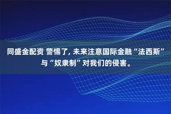 同盛金配资 警惕了, 未来注意国际金融“法西斯”与“奴隶制”对我们的侵害。