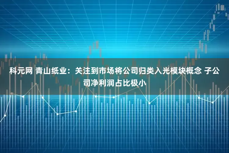 科元网 青山纸业：关注到市场将公司归类入光模块概念 子公司净利润占比极小