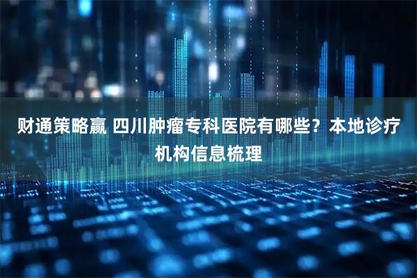 财通策略赢 四川肿瘤专科医院有哪些？本地诊疗机构信息梳理