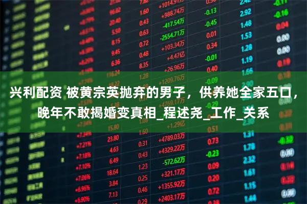 兴利配资 被黄宗英抛弃的男子，供养她全家五口，晚年不敢揭婚变真相_程述尧_工作_关系