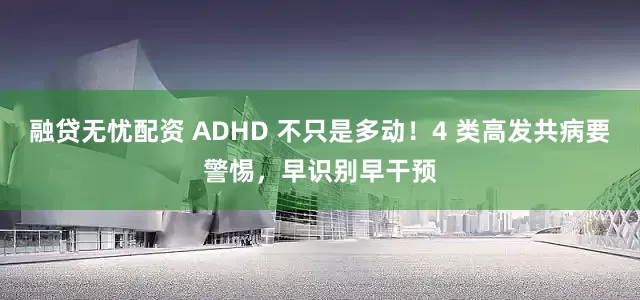 融贷无忧配资 ADHD 不只是多动!4 类高发共病要警惕,早识别早干预