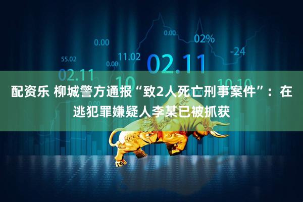 配资乐 柳城警方通报“致2人死亡刑事案件”：在逃犯罪嫌疑人李某已被抓获