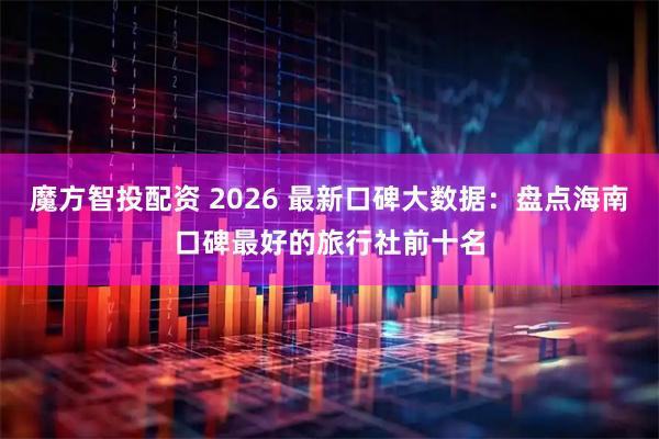 魔方智投配资 2026 最新口碑大数据：盘点海南口碑最好的旅行社前十名