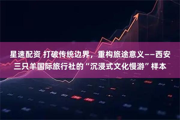 星速配资 打破传统边界，重构旅途意义——西安三只羊国际旅行社的“沉浸式文化慢游”样本