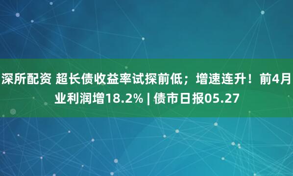富深所配资 超长债收益率试探前低；增速连升！前4月工业利润增18.2% | 债市日报05.27